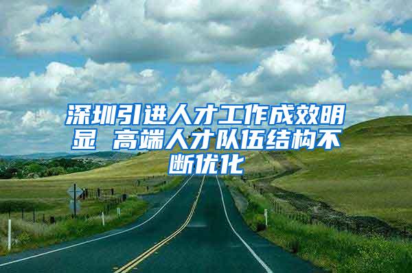深圳引进人才工作成效明显 高端人才队伍结构不断优化