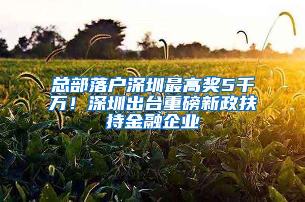 总部落户深圳最高奖5千万！深圳出台重磅新政扶持金融企业