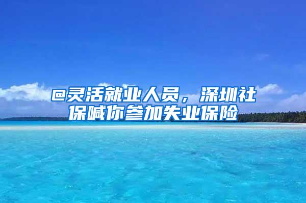 @灵活就业人员，深圳社保喊你参加失业保险