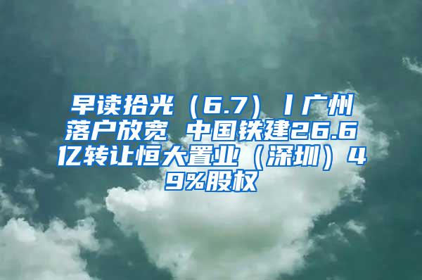早读拾光（6.7）丨广州落户放宽 中国铁建26.6亿转让恒大置业（深圳）49%股权