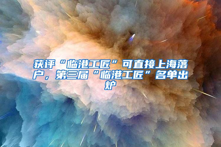 获评“临港工匠”可直接上海落户，第三届“临港工匠”名单出炉