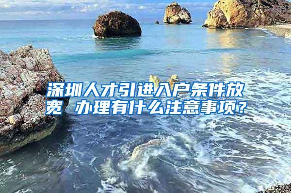 深圳人才引进入户条件放宽 办理有什么注意事项？