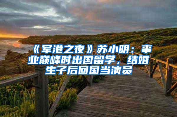 《军港之夜》苏小明：事业巅峰时出国留学，结婚生子后回国当演员