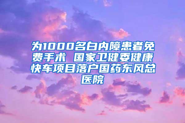 为1000名白内障患者免费手术 国家卫健委健康快车项目落户国药东风总医院