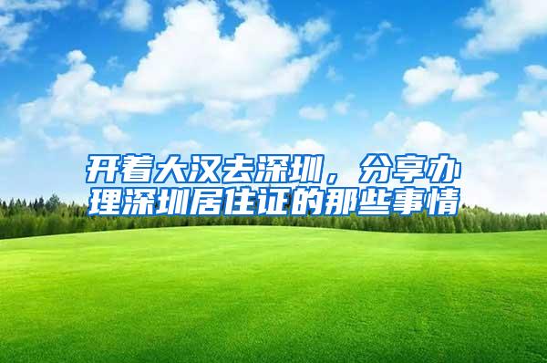 开着大汉去深圳，分享办理深圳居住证的那些事情