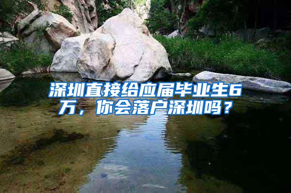 深圳直接给应届毕业生6万，你会落户深圳吗？