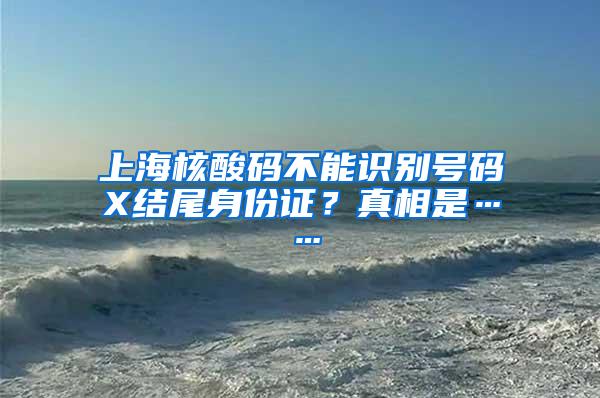 上海核酸码不能识别号码X结尾身份证？真相是……
