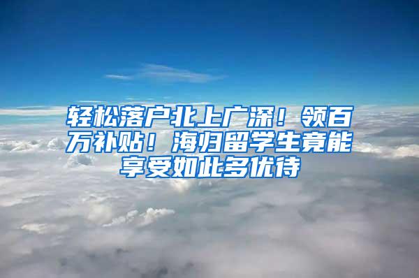 轻松落户北上广深！领百万补贴！海归留学生竟能享受如此多优待