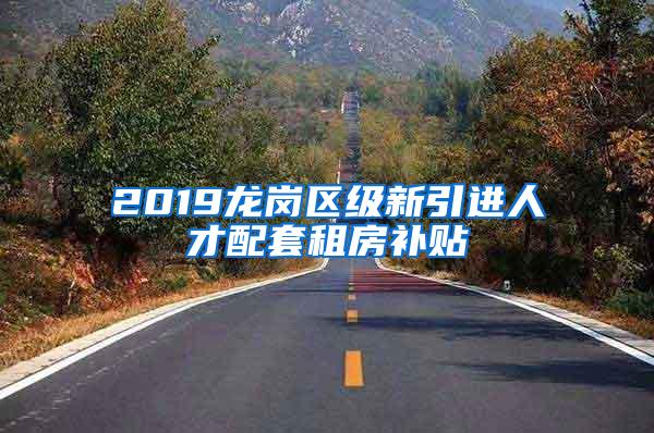 2019龙岗区级新引进人才配套租房补贴