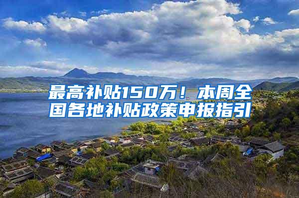 最高补贴150万！本周全国各地补贴政策申报指引