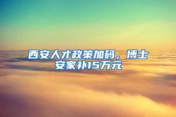 西安人才政策加码，博士安家补15万元