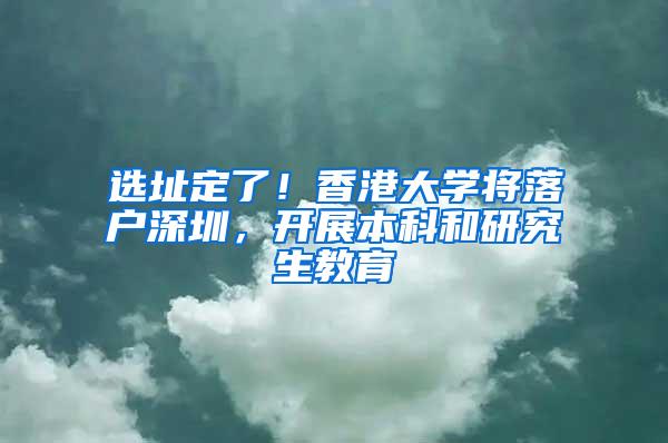 选址定了！香港大学将落户深圳，开展本科和研究生教育