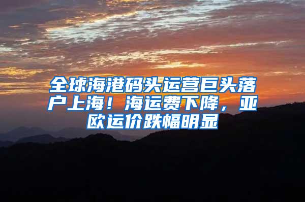 全球海港码头运营巨头落户上海！海运费下降，亚欧运价跌幅明显