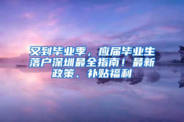 又到毕业季，应届毕业生落户深圳最全指南！最新政策、补贴福利