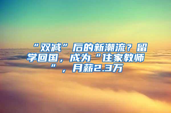 “双减”后的新潮流？留学回国，成为“住家教师”，月薪2.3万