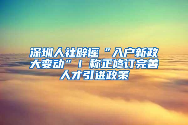 深圳人社辟谣“入户新政大变动”！称正修订完善人才引进政策