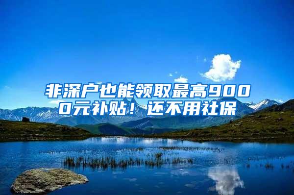 非深户也能领取最高9000元补贴！还不用社保