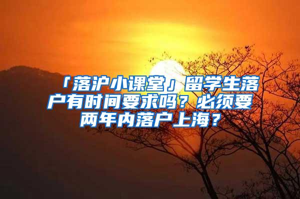 「落沪小课堂」留学生落户有时间要求吗？必须要两年内落户上海？
