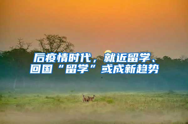 后疫情时代，就近留学、回国“留学”或成新趋势