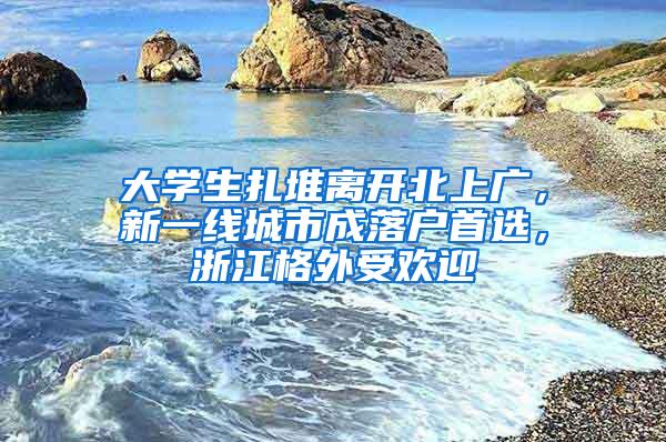大学生扎堆离开北上广，新一线城市成落户首选，浙江格外受欢迎