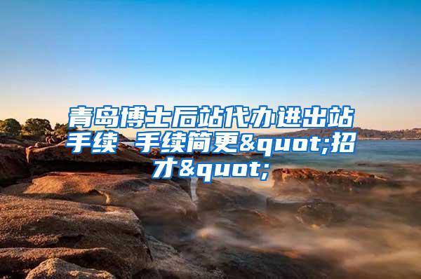 青岛博士后站代办进出站手续 手续简更"招才"