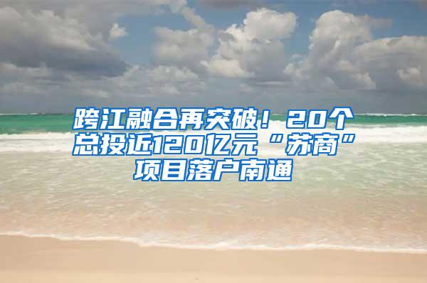 跨江融合再突破！20个总投近120亿元“苏商”项目落户南通