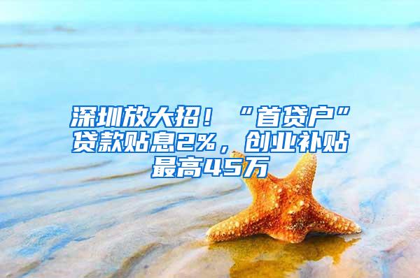 深圳放大招！“首贷户”贷款贴息2%，创业补贴最高45万