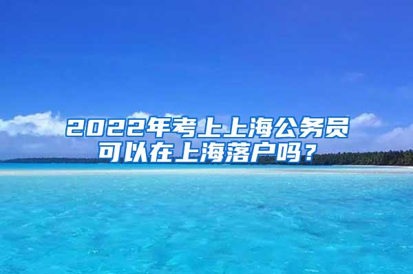 2022年考上上海公务员可以在上海落户吗？