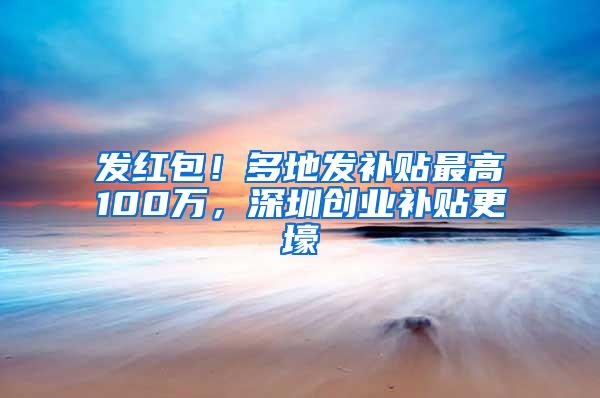 发红包！多地发补贴最高100万，深圳创业补贴更壕