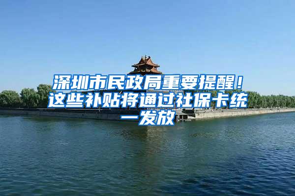 深圳市民政局重要提醒！这些补贴将通过社保卡统一发放