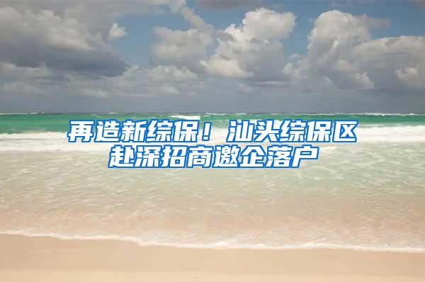 再造新综保！汕头综保区赴深招商邀企落户
