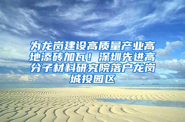 为龙岗建设高质量产业高地添砖加瓦！深圳先进高分子材料研究院落户龙岗城投园区