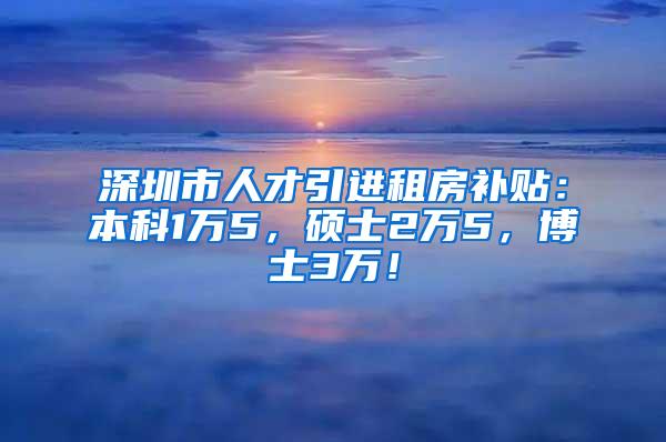 深圳市人才引进租房补贴：本科1万5，硕士2万5，博士3万！