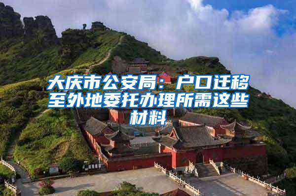 大庆市公安局：户口迁移至外地委托办理所需这些材料