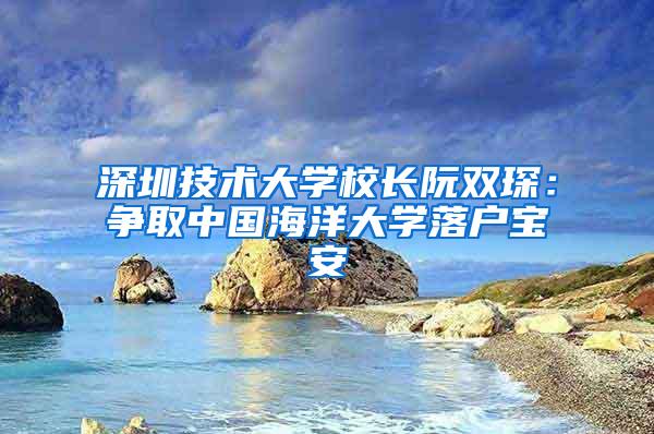深圳技术大学校长阮双琛：争取中国海洋大学落户宝安