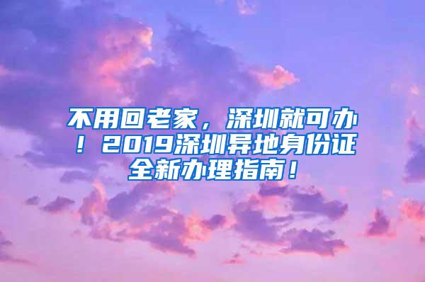 不用回老家，深圳就可办！2019深圳异地身份证全新办理指南！