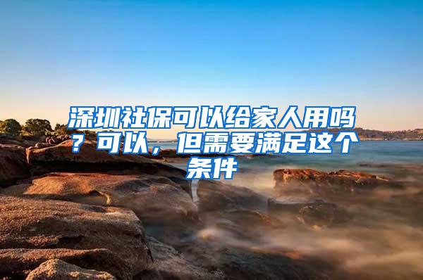 深圳社保可以给家人用吗？可以，但需要满足这个条件