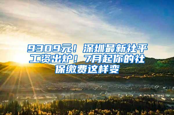 9309元！深圳最新社平工资出炉！7月起你的社保缴费这样变