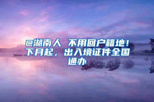 @湖南人 不用回户籍地！下月起，出入境证件全国通办