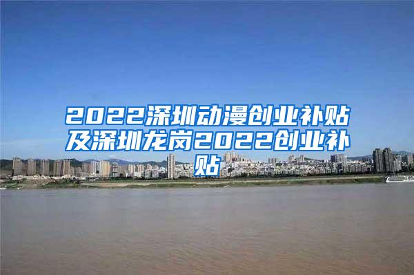 2022深圳动漫创业补贴及深圳龙岗2022创业补贴