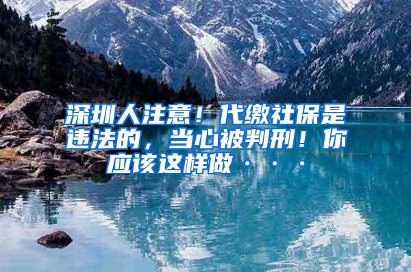 深圳人注意！代缴社保是违法的，当心被判刑！你应该这样做···