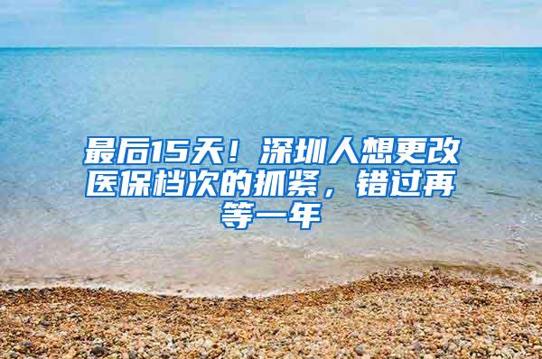 最后15天！深圳人想更改医保档次的抓紧，错过再等一年