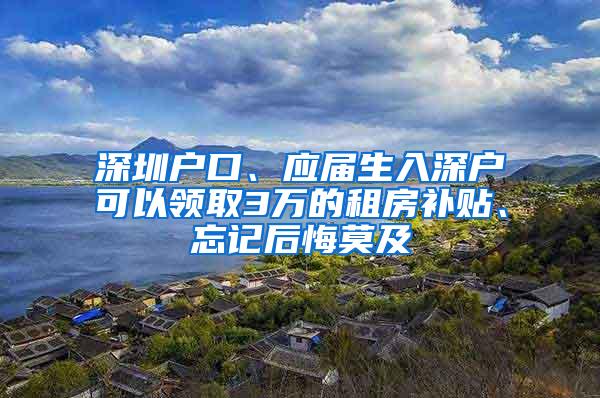 深圳户口、应届生入深户可以领取3万的租房补贴、忘记后悔莫及