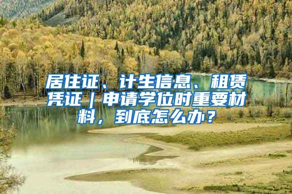 居住证、计生信息、租赁凭证｜申请学位时重要材料，到底怎么办？