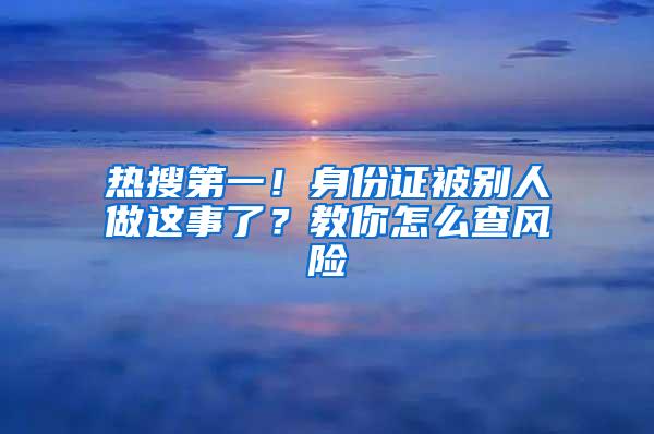 热搜第一！身份证被别人做这事了？教你怎么查风险