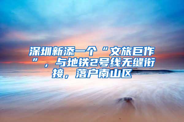 深圳新添一个“文旅巨作”，与地铁2号线无缝衔接，落户南山区