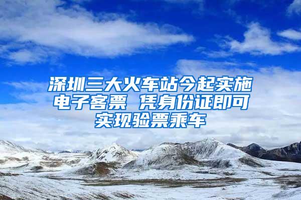 深圳三大火车站今起实施电子客票 凭身份证即可实现验票乘车