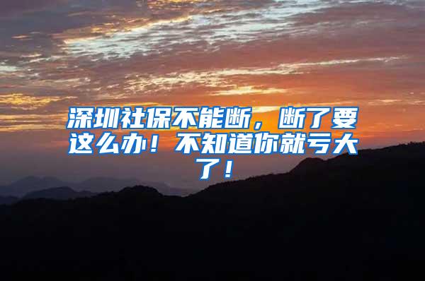 深圳社保不能断，断了要这么办！不知道你就亏大了！