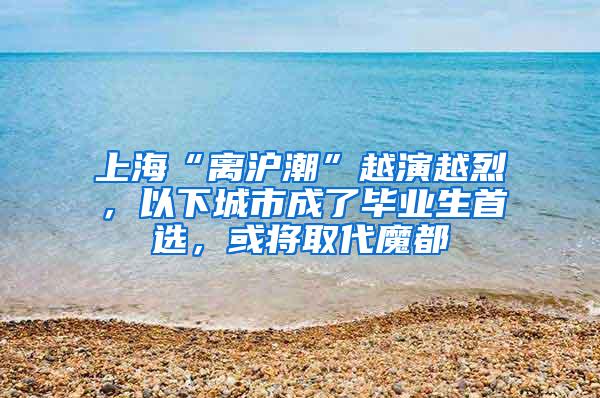 上海“离沪潮”越演越烈，以下城市成了毕业生首选，或将取代魔都