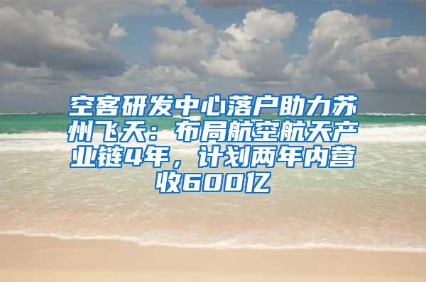空客研发中心落户助力苏州飞天：布局航空航天产业链4年，计划两年内营收600亿